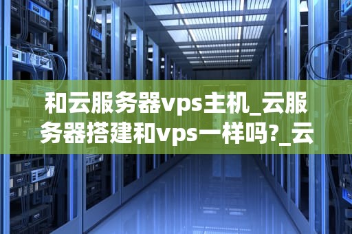 和云服务器vps主机_云服务器搭建和vps一样吗?_云服务器VPS主机的全面解析