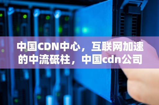中国CDN中心，互联网加速的中流砥柱，中国cdn公司