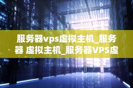 服务器vps虚拟主机_服务器 虚拟主机_服务器VPS虚拟主机的全面解析