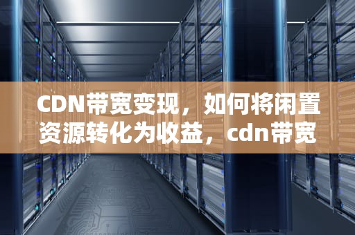CDN带宽变现，如何将闲置资源转化为收益，cdn带宽成本