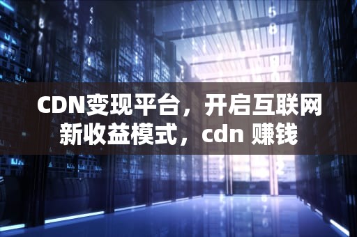 CDN变现平台，开启互联网新收益模式，cdn 赚钱