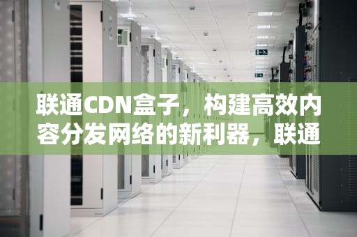 联通CDN盒子，构建高效内容分发网络的新利器，联通 cdn