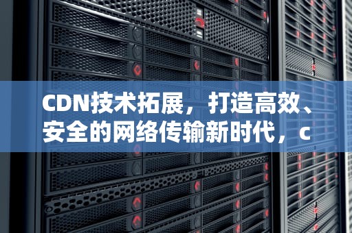 CDN技术拓展，打造高效、安全的网络传输新时代，cdn 技术