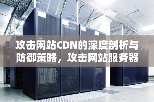 攻击网站CDN的深度剖析与防御策略，攻击网站服务器犯法吗