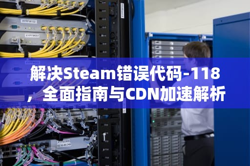 解决Steam错误代码-118，全面指南与CDN加速解析