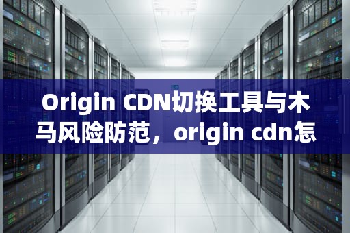 Origin CDN切换工具与木马风险防范，origin cdn怎么用