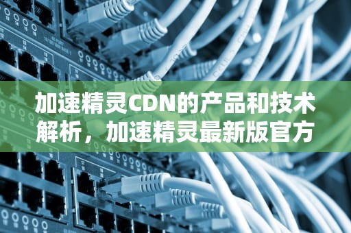 加速精灵CDN的产品和技术解析，加速精灵最新版官方下载