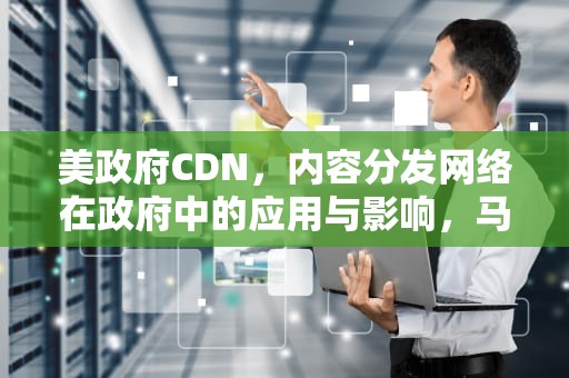 美政府CDN，内容分发网络在政府中的应用与影响，马斯克组团入职美政府