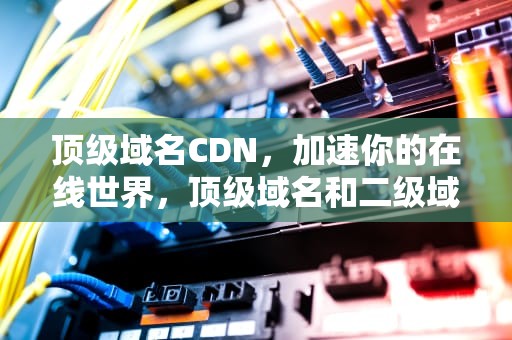 顶级域名CDN，加速你的在线世界，顶级域名和二级域名是一个吗