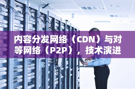 内容分发网络（CDN）与对等网络（P2P），技术演进与未来趋势