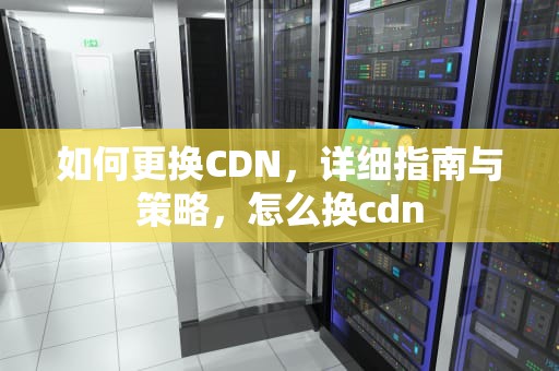 如何更换CDN，详细指南与策略，怎么换cdn