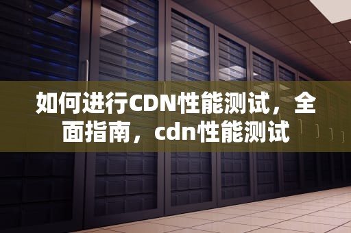 如何进行CDN性能测试，全面指南，cdn性能测试