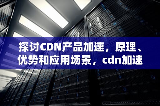 探讨CDN产品加速，原理、优势和应用场景，cdn加速技术