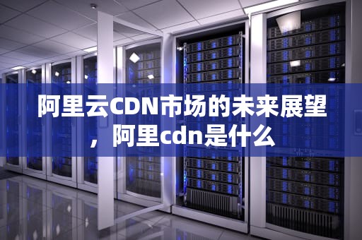 阿里云CDN市场的未来展望，阿里cdn是什么