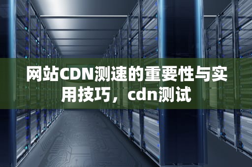 网站CDN测速的重要性与实用技巧，cdn测试