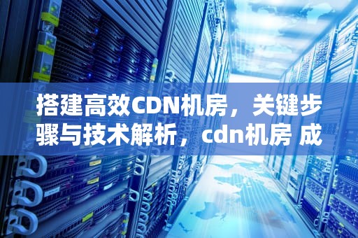 搭建高效CDN机房，关键步骤与技术解析，cdn机房 成本