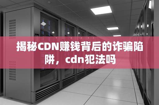 揭秘CDN赚钱背后的诈骗陷阱，cdn犯法吗