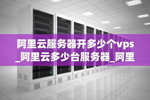 阿里云服务器开多少个vps_阿里云多少台服务器_阿里云服务器开设多个VPS的深度探讨