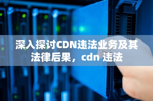 深入探讨CDN违法业务及其法律后果，cdn 违法