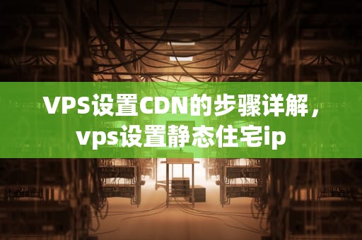 VPS设置CDN的步骤详解，vps设置静态住宅ip