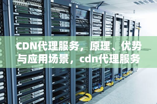 CDN代理服务，原理、优势与应用场景，cdn代理服务器