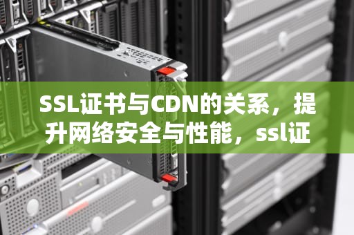 SSL证书与CDN的关系，提升网络安全与性能，ssl证书 CA证书