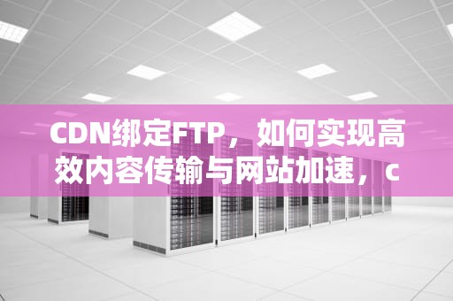 CDN绑定FTP，如何实现高效内容传输与网站加速，cdn绑定域名