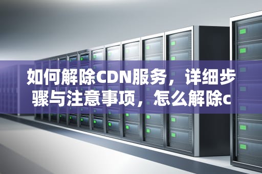 如何解除CDN服务，详细步骤与注意事项，怎么解除cdn节点限制