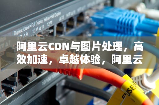 阿里云CDN与图片处理，高效加速，卓越体验，阿里云图片cdn