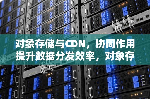 对象存储与CDN，协同作用提升数据分发效率，对象存储cdn加速