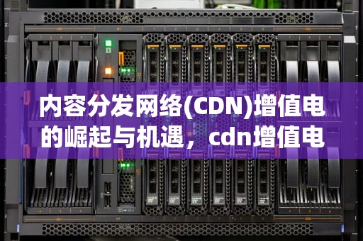 内容分发网络(CDN)增值电的崛起与机遇，cdn增值电信业务