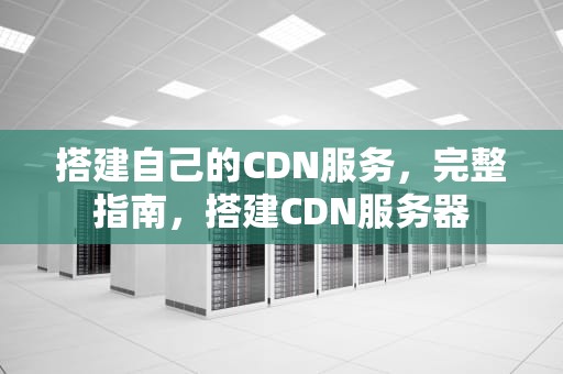 搭建自己的CDN服务，完整指南，搭建CDN服务器