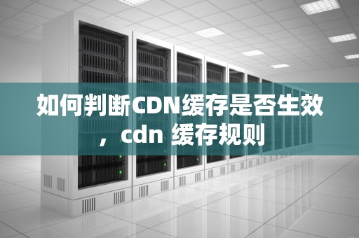 如何判断CDN缓存是否生效，cdn 缓存规则