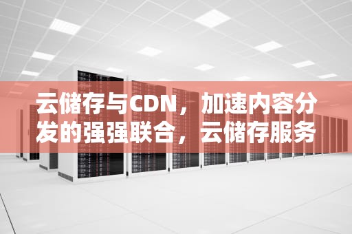 云储存与CDN，加速内容分发的强强联合，云储存服务器