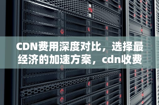 CDN费用深度对比，选择最经济的加速方案，cdn收费标准