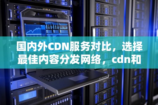 国内外CDN服务对比，选择最佳内容分发网络，cdn和服务器
