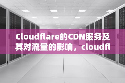 Cloudflare的CDN服务及其对流量的影响，cloudflare免费cdn多少流量