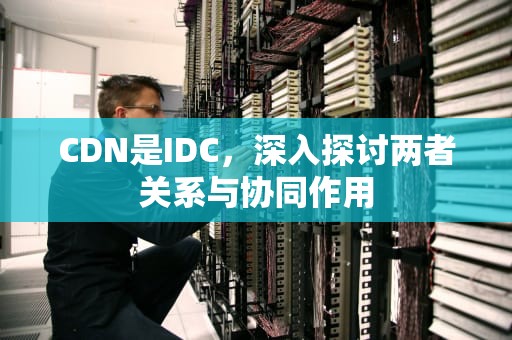 CDN是IDC，深入探讨两者关系与协同作用