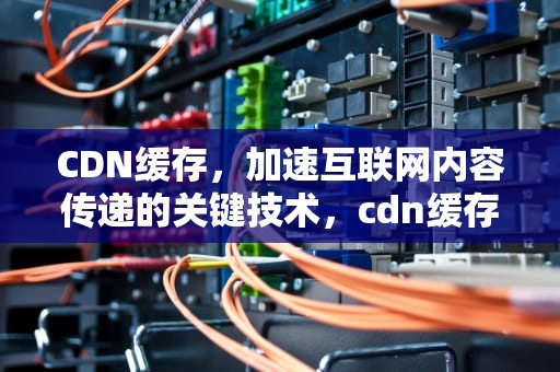 CDN缓存，加速互联网内容传递的关键技术，cdn缓存加速是什么意思