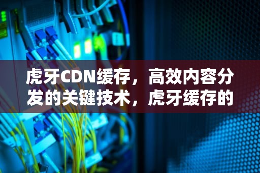 虎牙CDN缓存，高效内容分发的关键技术，虎牙缓存的都是些什么