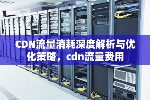 CDN流量消耗深度解析与优化策略，cdn流量费用