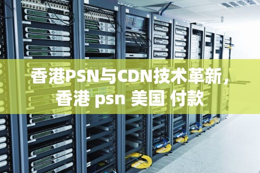 香港PSN与CDN技术革新，香港 psn 美国 付款