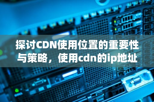 探讨CDN使用位置的重要性与策略，使用cdn的ip地址