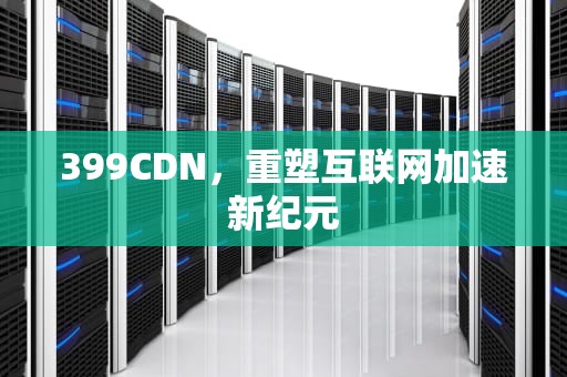 399CDN，重塑互联网加速新纪元
