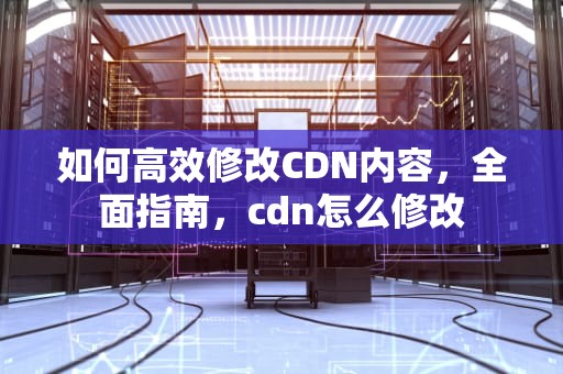 如何高效修改CDN内容，全面指南，cdn怎么修改