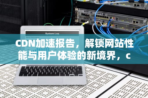 CDN加速报告，解锁网站性能与用户体验的新境界，cdn 加速