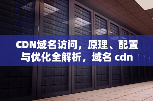 CDN域名访问，原理、配置与优化全解析，域名 cdn