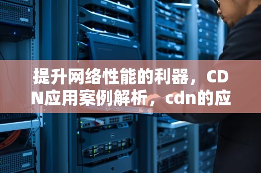 提升网络性能的利器，CDN应用案例解析，cdn的应用