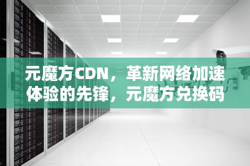 元魔方CDN，革新网络加速体验的先锋，元魔方兑换码2024最新