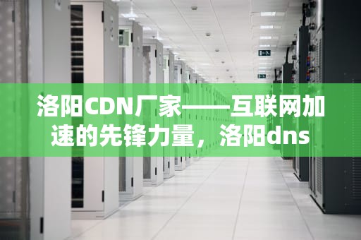 洛阳CDN厂家——互联网加速的先锋力量，洛阳dns